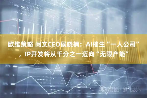欧维策略 阅文CEO侯晓楠：AI催生“一人公司”，IP开发将从千分之一迈向“无限产能”