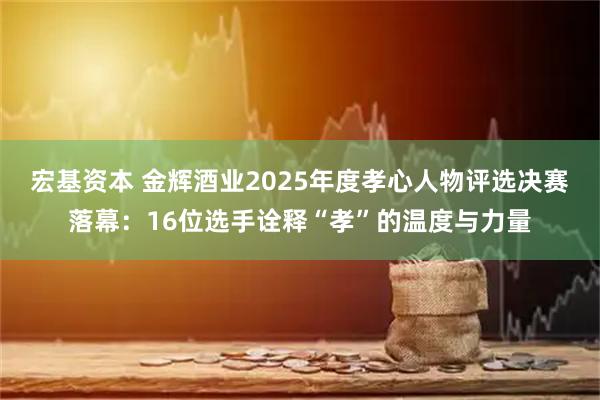 宏基资本 金辉酒业2025年度孝心人物评选决赛落幕：16位选手诠释“孝”的温度与力量