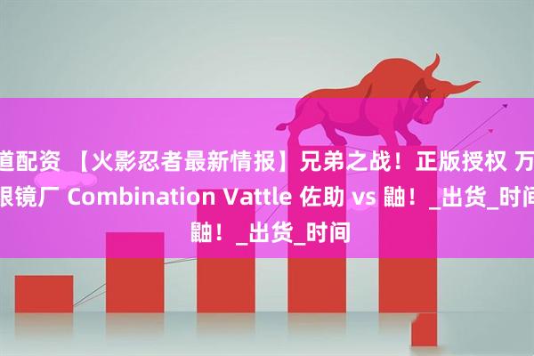 明道配资 【火影忍者最新情报】兄弟之战！正版授权 万代 眼镜厂 Combination Vattle 佐助 vs 鼬！_出货_时间