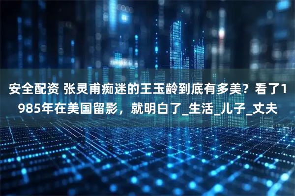 安全配资 张灵甫痴迷的王玉龄到底有多美？看了1985年在美国留影，就明白了_生活_儿子_丈夫