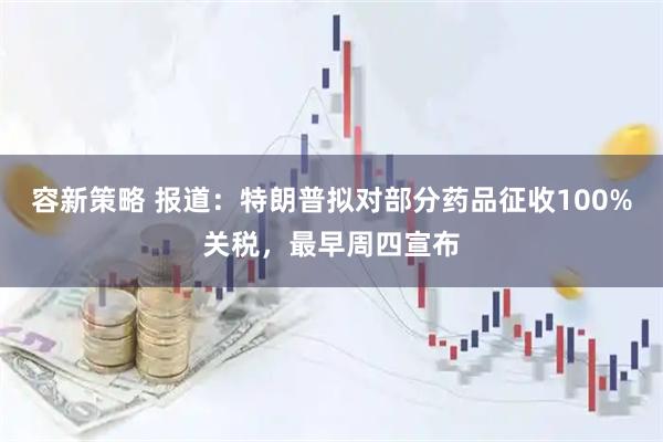 容新策略 报道：特朗普拟对部分药品征收100%关税，最早周四宣布
