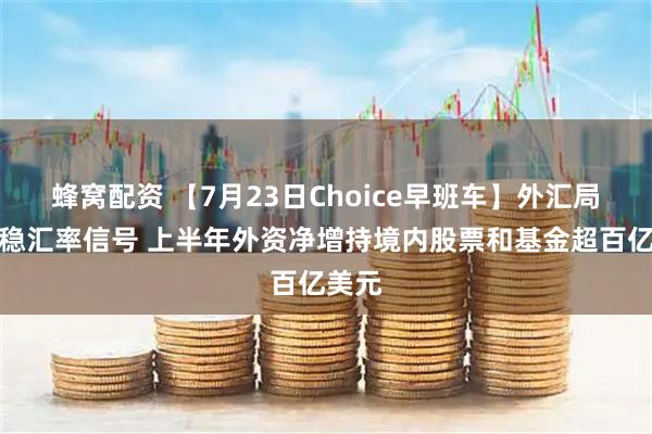 蜂窝配资 【7月23日Choice早班车】外汇局释放稳汇率信号 上半年外资净增持境内股票和基金超百亿美元