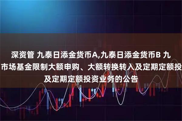 深资管 九泰日添金货币A,九泰日添金货币B 九泰日添金货币市场基金限制大额申购、大额转换转入及定期定额投资业务的公告