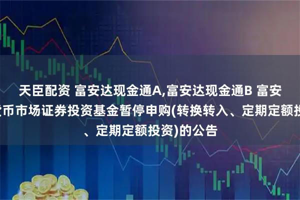 天臣配资 富安达现金通A,富安达现金通B 富安达现金通货币市场证券投资基金暂停申购(转换转入、定期定额投资)的公告