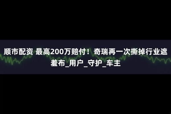 顺市配资 最高200万赔付！奇瑞再一次撕掉行业遮羞布_用户_守护_车主