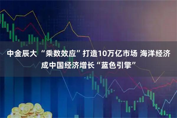 中金辰大 “乘数效应”打造10万亿市场 海洋经济成中国经济增长“蓝色引擎”